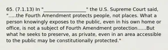 65. (7.1.13) In "__________________" the U.S. Supreme Court said, ".....the Fourth Amendment protects people, not places. What a person knowingly exposes to the public, even in his own home or office, is not a subject of Fourth Amendment protection......But what he seeks to preserve, as private, even in an area accessible to the public may be constitutionally protected."