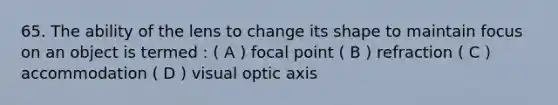 65. The ability of the lens to change its shape to maintain focus on an object is termed : ( A ) focal point ( B ) refraction ( C ) accommodation ( D ) visual optic axis