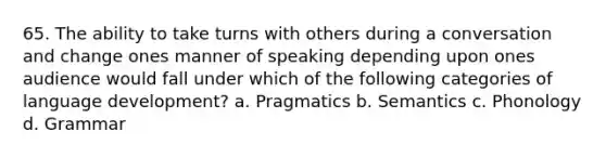 65. The ability to take turns with others during a conversation and change ones manner of speaking depending upon ones audience would fall under which of the following categories of language development? a. Pragmatics b. Semantics c. Phonology d. Grammar