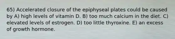 65) Accelerated closure of the epiphyseal plates could be caused by A) high levels of vitamin D. B) too much calcium in the diet. C) elevated levels of estrogen. D) too little thyroxine. E) an excess of growth hormone.