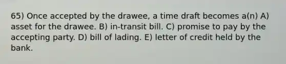 65) Once accepted by the drawee, a time draft becomes a(n) A) asset for the drawee. B) in-transit bill. C) promise to pay by the accepting party. D) bill of lading. E) letter of credit held by the bank.