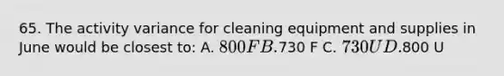 65. The activity variance for cleaning equipment and supplies in June would be closest to: A. 800 F B.730 F C. 730 U D.800 U