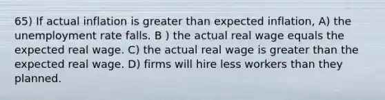 65) If actual inflation is greater than expected inflation, A) the unemployment rate falls. B ) the actual real wage equals the expected real wage. C) the actual real wage is greater than the expected real wage. D) firms will hire less workers than they planned.