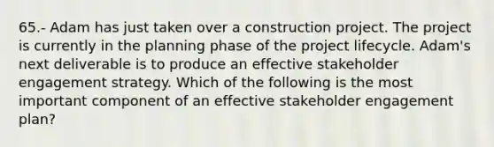 65.- Adam has just taken over a construction project. The project is currently in the planning phase of the project lifecycle. Adam's next deliverable is to produce an effective stakeholder engagement strategy. Which of the following is the most important component of an effective stakeholder engagement plan?