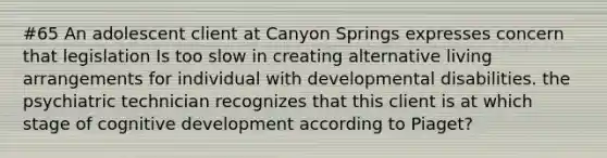 #65 An adolescent client at Canyon Springs expresses concern that legislation Is too slow in creating alternative living arrangements for individual with developmental disabilities. the psychiatric technician recognizes that this client is at which stage of cognitive development according to Piaget?