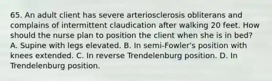 65. An adult client has severe arteriosclerosis obliterans and complains of intermittent claudication after walking 20 feet. How should the nurse plan to position the client when she is in bed? A. Supine with legs elevated. B. In semi-Fowler's position with knees extended. C. In reverse Trendelenburg position. D. In Trendelenburg position.