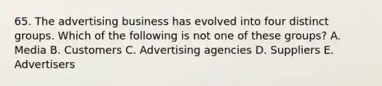 65. The advertising business has evolved into four distinct groups. Which of the following is not one of these groups? A. Media B. Customers C. Advertising agencies D. Suppliers E. Advertisers