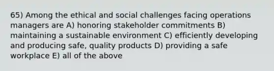 65) Among the ethical and social challenges facing operations managers are A) honoring stakeholder commitments B) maintaining a sustainable environment C) efficiently developing and producing safe, quality products D) providing a safe workplace E) all of the above