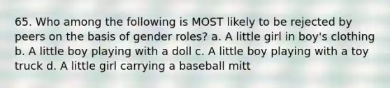 65. Who among the following is MOST likely to be rejected by peers on the basis of gender roles? a. A little girl in boy's clothing b. A little boy playing with a doll c. A little boy playing with a toy truck d. A little girl carrying a baseball mitt