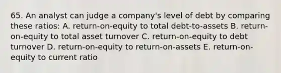 65. An analyst can judge a company's level of debt by comparing these ratios: A. return-on-equity to total debt-to-assets B. return-on-equity to total asset turnover C. return-on-equity to debt turnover D. return-on-equity to return-on-assets E. return-on-equity to current ratio