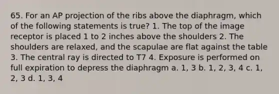 65. For an AP projection of the ribs above the diaphragm, which of the following statements is true? 1. The top of the image receptor is placed 1 to 2 inches above the shoulders 2. The shoulders are relaxed, and the scapulae are flat against the table 3. The central ray is directed to T7 4. Exposure is performed on full expiration to depress the diaphragm a. 1, 3 b. 1, 2, 3, 4 c. 1, 2, 3 d. 1, 3, 4