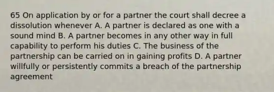 65 On application by or for a partner the court shall decree a dissolution whenever A. A partner is declared as one with a sound mind B. A partner becomes in any other way in full capability to perform his duties C. The business of the partnership can be carried on in gaining profits D. A partner willfully or persistently commits a breach of the partnership agreement