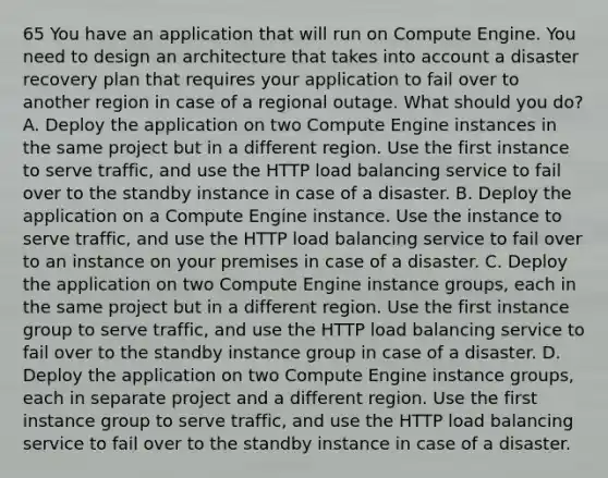 65 You have an application that will run on Compute Engine. You need to design an architecture that takes into account a disaster recovery plan that requires your application to fail over to another region in case of a regional outage. What should you do? A. Deploy the application on two Compute Engine instances in the same project but in a different region. Use the first instance to serve traffic, and use the HTTP load balancing service to fail over to the standby instance in case of a disaster. B. Deploy the application on a Compute Engine instance. Use the instance to serve traffic, and use the HTTP load balancing service to fail over to an instance on your premises in case of a disaster. C. Deploy the application on two Compute Engine instance groups, each in the same project but in a different region. Use the first instance group to serve traffic, and use the HTTP load balancing service to fail over to the standby instance group in case of a disaster. D. Deploy the application on two Compute Engine instance groups, each in separate project and a different region. Use the first instance group to serve traffic, and use the HTTP load balancing service to fail over to the standby instance in case of a disaster.