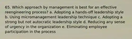 65. Which approach by management is best for an effective reengineering process? a. Adopting a hands-off leadership style b. Using micromanagement leadership technique c. Adopting a strong but not autocratic leadership style d. Reducing any sense of urgency in the organization e. Eliminating employee participation in the process