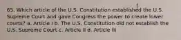 65. Which article of the U.S. Constitution established the U.S. Supreme Court and gave Congress the power to create lower courts? a. Article I b. The U.S. Constitution did not establish the U.S. Supreme Court c. Article II d. Article III