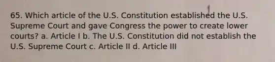 65. Which article of the U.S. Constitution established the U.S. Supreme Court and gave Congress the power to create lower courts? a. Article I b. The U.S. Constitution did not establish the U.S. Supreme Court c. Article II d. Article III