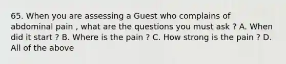 65. When you are assessing a Guest who complains of abdominal pain , what are the questions you must ask ? A. When did it start ? B. Where is the pain ? C. How strong is the pain ? D. All of the above