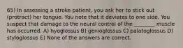 65) In assessing a stroke patient, you ask her to stick out (protract) her tongue. You note that it deviates to one side. You suspect that damage to the neural control of the ________ muscle has occurred. A) hyoglossus B) genioglossus C) palatoglossus D) styloglossus E) None of the answers are correct.