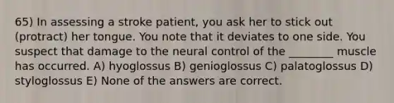 65) In assessing a stroke patient, you ask her to stick out (protract) her tongue. You note that it deviates to one side. You suspect that damage to the neural control of the ________ muscle has occurred. A) hyoglossus B) genioglossus C) palatoglossus D) styloglossus E) None of the answers are correct.