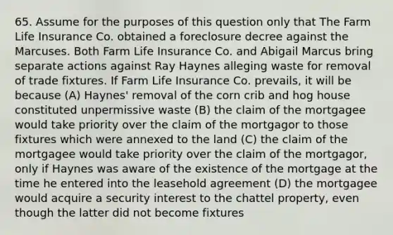 65. Assume for the purposes of this question only that The Farm Life Insurance Co. obtained a foreclosure decree against the Marcuses. Both Farm Life Insurance Co. and Abigail Marcus bring separate actions against Ray Haynes alleging waste for removal of trade fixtures. If Farm Life Insurance Co. prevails, it will be because (A) Haynes' removal of the corn crib and hog house constituted unpermissive waste (B) the claim of the mortgagee would take priority over the claim of the mortgagor to those fixtures which were annexed to the land (C) the claim of the mortgagee would take priority over the claim of the mortgagor, only if Haynes was aware of the existence of the mortgage at the time he entered into the leasehold agreement (D) the mortgagee would acquire a security interest to the chattel property, even though the latter did not become fixtures