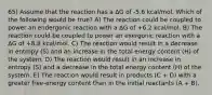 65) Assume that the reaction has a ΔG of -5.6 kcal/mol. Which of the following would be true? A) The reaction could be coupled to power an endergonic reaction with a ΔG of +6.2 kcal/mol. B) The reaction could be coupled to power an exergonic reaction with a ΔG of +8.8 kcal/mol. C) The reaction would result in a decrease in entropy (S) and an increase in the total energy content (H) of the system. D) The reaction would result in an increase in entropy (S) and a decrease in the total energy content (H) of the system. E) The reaction would result in products (C + D) with a greater free-energy content than in the initial reactants (A + B).