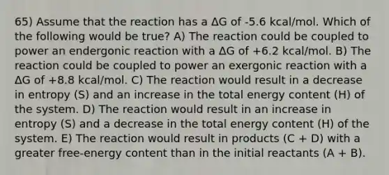 65) Assume that the reaction has a ΔG of -5.6 kcal/mol. Which of the following would be true? A) The reaction could be coupled to power an endergonic reaction with a ΔG of +6.2 kcal/mol. B) The reaction could be coupled to power an exergonic reaction with a ΔG of +8.8 kcal/mol. C) The reaction would result in a decrease in entropy (S) and an increase in the total energy content (H) of the system. D) The reaction would result in an increase in entropy (S) and a decrease in the total energy content (H) of the system. E) The reaction would result in products (C + D) with a greater free-energy content than in the initial reactants (A + B).