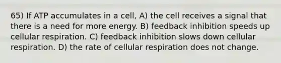 65) If ATP accumulates in a cell, A) the cell receives a signal that there is a need for more energy. B) feedback inhibition speeds up <a href='https://www.questionai.com/knowledge/k1IqNYBAJw-cellular-respiration' class='anchor-knowledge'>cellular respiration</a>. C) feedback inhibition slows down cellular respiration. D) the rate of cellular respiration does not change.