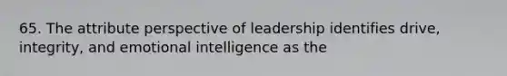 65. The attribute perspective of leadership identifies drive, integrity, and emotional intelligence as the