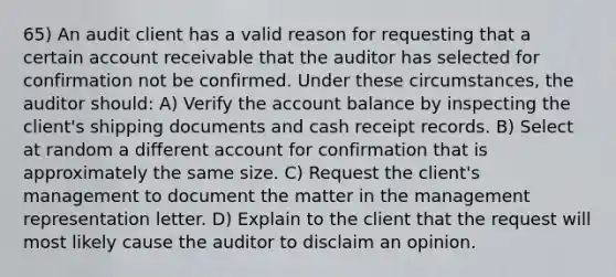 65) An audit client has a valid reason for requesting that a certain account receivable that the auditor has selected for confirmation not be confirmed. Under these circumstances, the auditor should: A) Verify the account balance by inspecting the client's shipping documents and cash receipt records. B) Select at random a different account for confirmation that is approximately the same size. C) Request the client's management to document the matter in the management representation letter. D) Explain to the client that the request will most likely cause the auditor to disclaim an opinion.