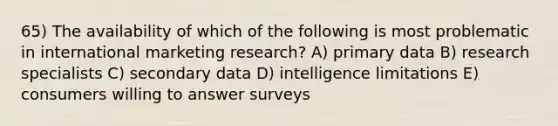 65) The availability of which of the following is most problematic in international marketing research? A) primary data B) research specialists C) secondary data D) intelligence limitations E) consumers willing to answer surveys