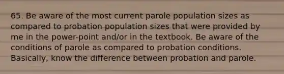 65. Be aware of the most current parole population sizes as compared to probation population sizes that were provided by me in the power-point and/or in the textbook. Be aware of the conditions of parole as compared to probation conditions. Basically, know the difference between probation and parole.