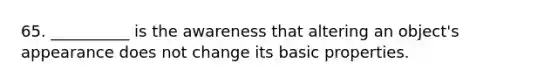 65. __________ is the awareness that altering an object's appearance does not change its basic properties.