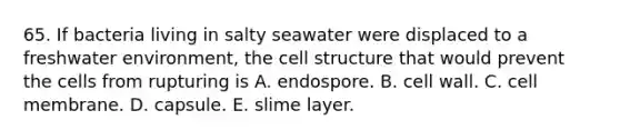 65. If bacteria living in salty seawater were displaced to a freshwater environment, the cell structure that would prevent the cells from rupturing is A. endospore. B. cell wall. C. cell membrane. D. capsule. E. slime layer.