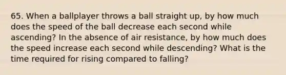 65. When a ballplayer throws a ball straight up, by how much does the speed of the ball decrease each second while ascending? In the absence of air resistance, by how much does the speed increase each second while descending? What is the time required for rising compared to falling?