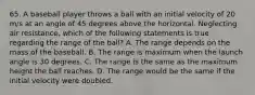 65. A baseball player throws a ball with an initial velocity of 20 m/s at an angle of 45 degrees above the horizontal. Neglecting air resistance, which of the following statements is true regarding the range of the ball? A. The range depends on the mass of the baseball. B. The range is maximum when the launch angle is 30 degrees. C. The range is the same as the maximum height the ball reaches. D. The range would be the same if the initial velocity were doubled.