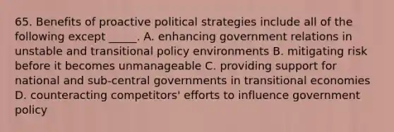 65. Benefits of proactive political strategies include all of the following except _____. A. enhancing government relations in unstable and transitional policy environments B. mitigating risk before it becomes unmanageable C. providing support for national and sub-central governments in transitional economies D. counteracting competitors' efforts to influence government policy