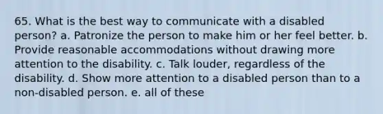 65. What is the best way to communicate with a disabled person? a. Patronize the person to make him or her feel better. b. Provide reasonable accommodations without drawing more attention to the disability. c. Talk louder, regardless of the disability. d. Show more attention to a disabled person than to a non-disabled person. e. all of these