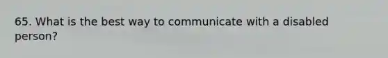 65. What is the best way to communicate with a disabled person?