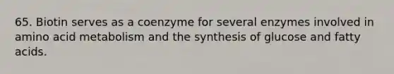 65. Biotin serves as a coenzyme for several enzymes involved in amino acid metabolism and the synthesis of glucose and fatty acids.