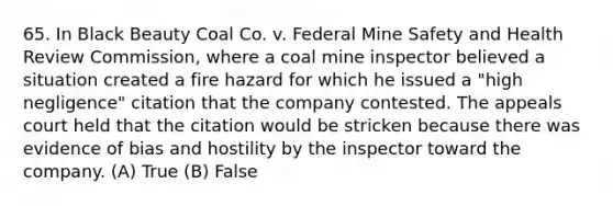 65. In Black Beauty Coal Co. v. Federal Mine Safety and Health Review Commission, where a coal mine inspector believed a situation created a fire hazard for which he issued a "high negligence" citation that the company contested. The appeals court held that the citation would be stricken because there was evidence of bias and hostility by the inspector toward the company. (A) True (B) False