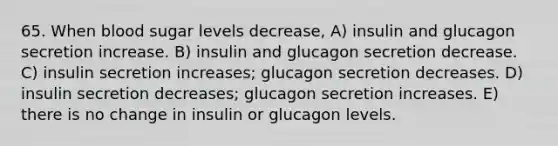 65. When blood sugar levels decrease, A) insulin and glucagon secretion increase. B) insulin and glucagon secretion decrease. C) insulin secretion increases; glucagon secretion decreases. D) insulin secretion decreases; glucagon secretion increases. E) there is no change in insulin or glucagon levels.