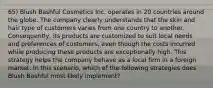 65) Blush Bashful Cosmetics Inc. operates in 20 countries around the globe. The company clearly understands that the skin and hair type of customers varies from one country to another. Consequently, its products are customized to suit local needs and preferences of customers, even though the costs incurred while producing these products are exceptionally high. This strategy helps the company behave as a local firm in a foreign market. In this scenario, which of the following strategies does Blush Bashful most likely implement?