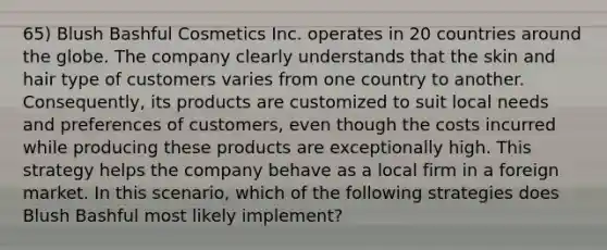 65) Blush Bashful Cosmetics Inc. operates in 20 countries around the globe. The company clearly understands that the skin and hair type of customers varies from one country to another. Consequently, its products are customized to suit local needs and preferences of customers, even though the costs incurred while producing these products are exceptionally high. This strategy helps the company behave as a local firm in a foreign market. In this scenario, which of the following strategies does Blush Bashful most likely implement?