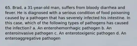 65. Brad, a 31-year-old man, suffers from bloody diarrhea and fever. He is diagnosed with a serious condition of food poisoning caused by a pathogen that has severely infected his intestine. In this case, which of the following types of pathogens has caused the infection? a. An enterohemorrhagic pathogen b. An enteroinvasive pathogen c. An enterotoxigenic pathogen d. An enteroaggregative pathogen