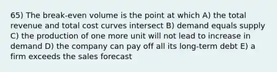 65) The break-even volume is the point at which A) the total revenue and total cost curves intersect B) demand equals supply C) the production of one more unit will not lead to increase in demand D) the company can pay off all its long-term debt E) a firm exceeds the sales forecast