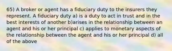 65) A broker or agent has a fiduciary duty to the insurers they represent. A fiduciary duty a) is a duty to act in trust and in the best interests of another b)arises in the relationship between an agent and his or her principal c) applies to monetary aspects of the relationship between the agent and his or her principal d) all of the above