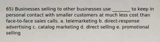 65) Businesses selling to other businesses use ________ to keep in personal contact with smaller customers at much less cost than face-to-face sales calls. a. telemarketing b. direct-response advertising c. catalog marketing d. direct selling e. promotional selling