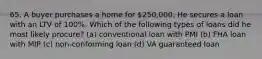 65. A buyer purchases a home for 250,000. He secures a loan with an LTV of 100%. Which of the following types of loans did he most likely procure? (a) conventional loan with PMI (b) FHA loan with MIP (c) non-conforming loan (d) VA guaranteed loan