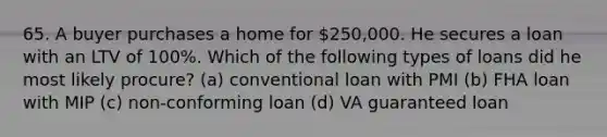 65. A buyer purchases a home for 250,000. He secures a loan with an LTV of 100%. Which of the following types of loans did he most likely procure? (a) conventional loan with PMI (b) FHA loan with MIP (c) non-conforming loan (d) VA guaranteed loan