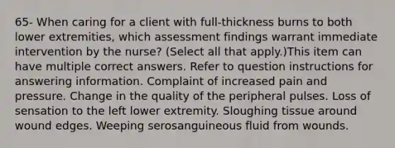 65- When caring for a client with full-thickness burns to both lower extremities, which assessment findings warrant immediate intervention by the nurse? (Select all that apply.)This item can have multiple correct answers. Refer to question instructions for answering information. Complaint of increased pain and pressure. Change in the quality of the peripheral pulses. Loss of sensation to the left lower extremity. Sloughing tissue around wound edges. Weeping serosanguineous fluid from wounds.